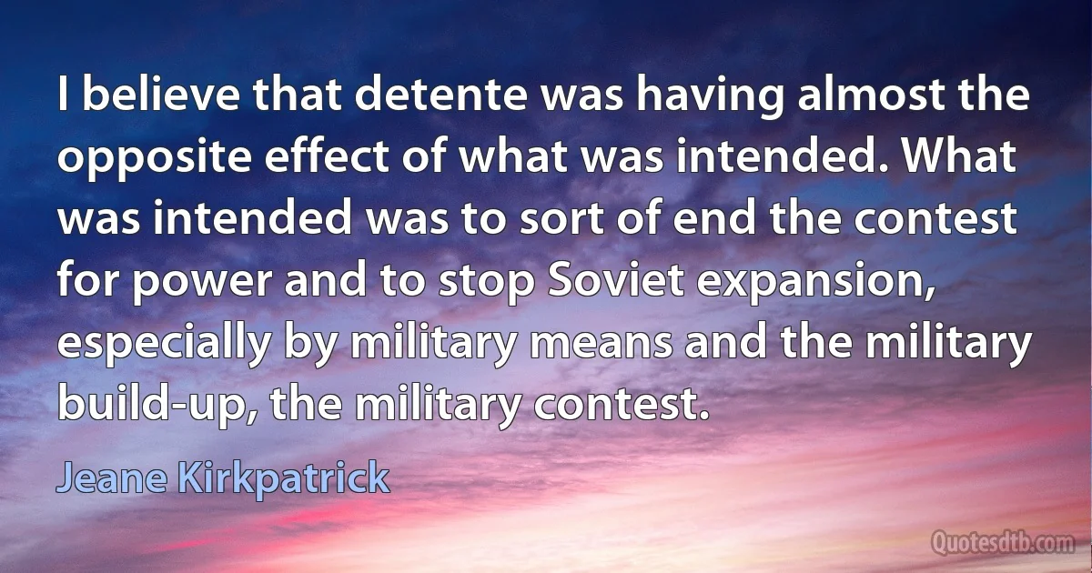 I believe that detente was having almost the opposite effect of what was intended. What was intended was to sort of end the contest for power and to stop Soviet expansion, especially by military means and the military build-up, the military contest. (Jeane Kirkpatrick)