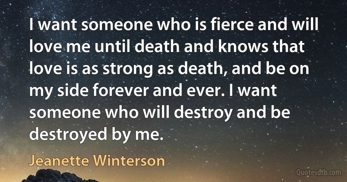 I want someone who is fierce and will love me until death and knows that love is as strong as death, and be on my side forever and ever. I want someone who will destroy and be destroyed by me. (Jeanette Winterson)