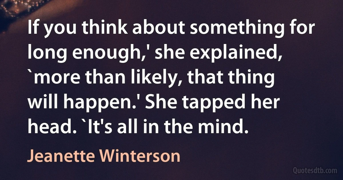 If you think about something for long enough,' she explained, `more than likely, that thing will happen.' She tapped her head. `It's all in the mind. (Jeanette Winterson)