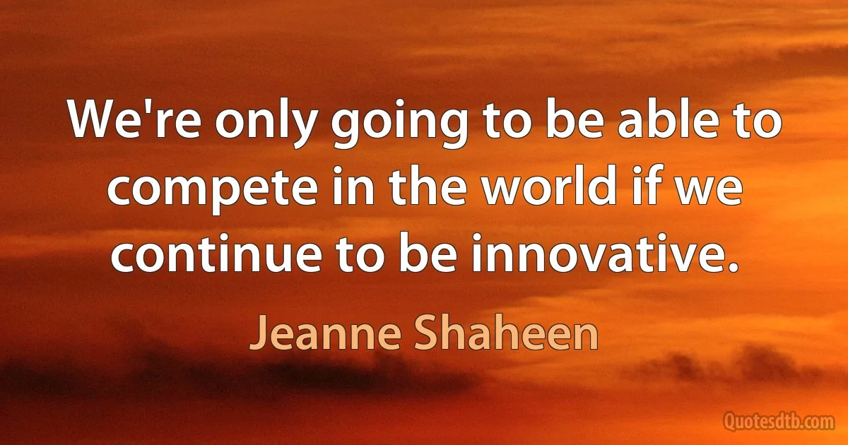 We're only going to be able to compete in the world if we continue to be innovative. (Jeanne Shaheen)