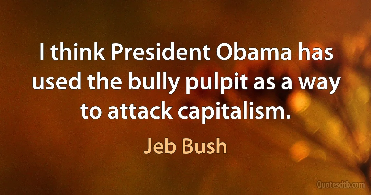 I think President Obama has used the bully pulpit as a way to attack capitalism. (Jeb Bush)