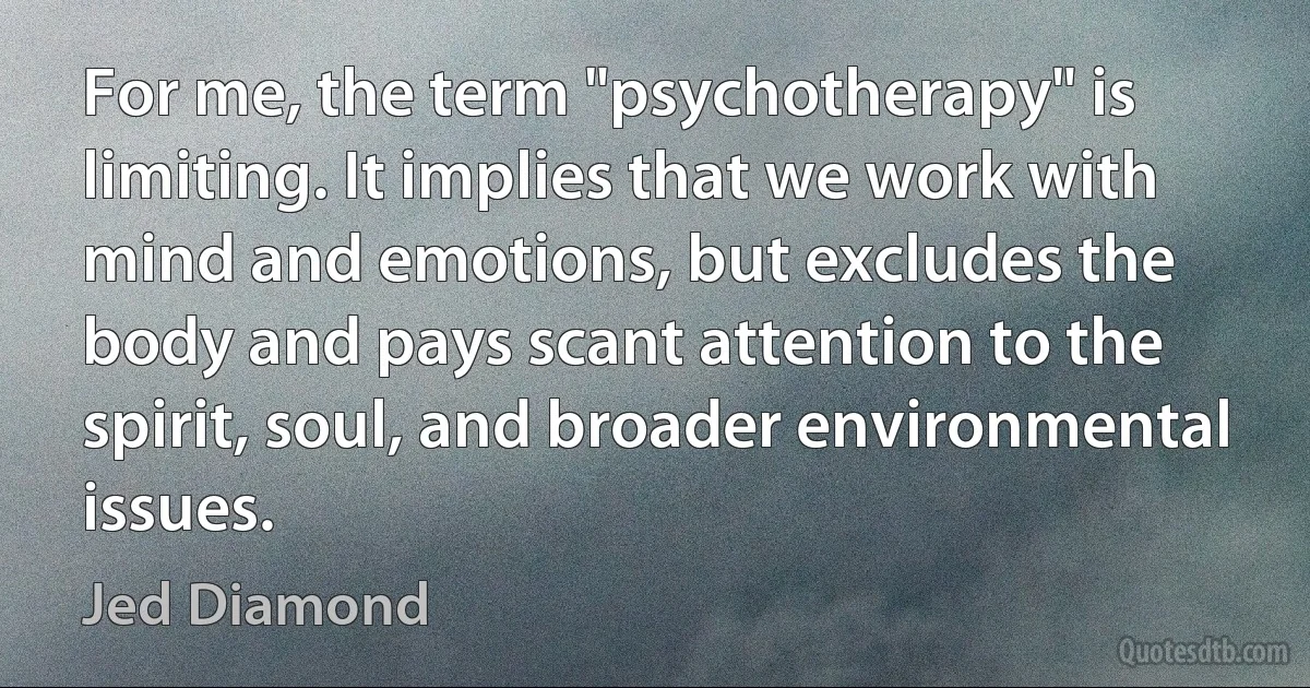 For me, the term "psychotherapy" is limiting. It implies that we work with mind and emotions, but excludes the body and pays scant attention to the spirit, soul, and broader environmental issues. (Jed Diamond)