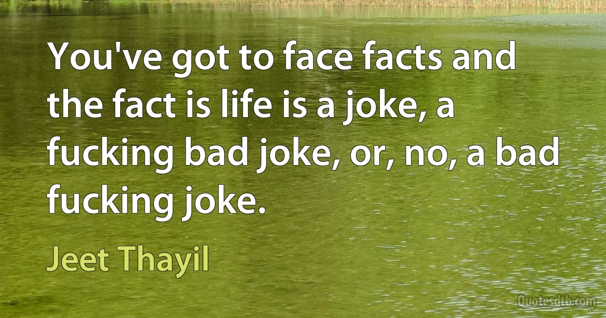 You've got to face facts and the fact is life is a joke, a fucking bad joke, or, no, a bad fucking joke. (Jeet Thayil)