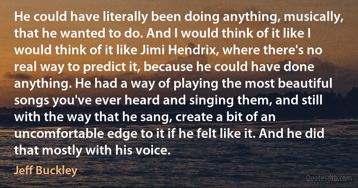 He could have literally been doing anything, musically, that he wanted to do. And I would think of it like I would think of it like Jimi Hendrix, where there's no real way to predict it, because he could have done anything. He had a way of playing the most beautiful songs you've ever heard and singing them, and still with the way that he sang, create a bit of an uncomfortable edge to it if he felt like it. And he did that mostly with his voice. (Jeff Buckley)