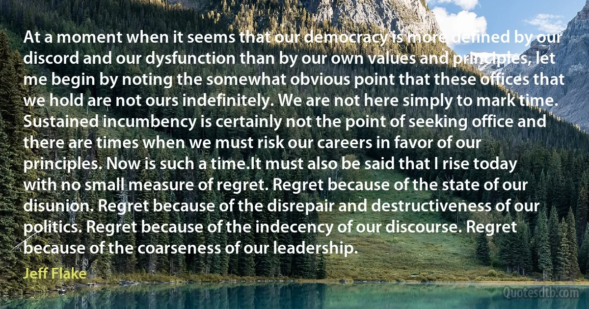 At a moment when it seems that our democracy is more defined by our discord and our dysfunction than by our own values and principles, let me begin by noting the somewhat obvious point that these offices that we hold are not ours indefinitely. We are not here simply to mark time. Sustained incumbency is certainly not the point of seeking office and there are times when we must risk our careers in favor of our principles. Now is such a time.It must also be said that I rise today with no small measure of regret. Regret because of the state of our disunion. Regret because of the disrepair and destructiveness of our politics. Regret because of the indecency of our discourse. Regret because of the coarseness of our leadership. (Jeff Flake)