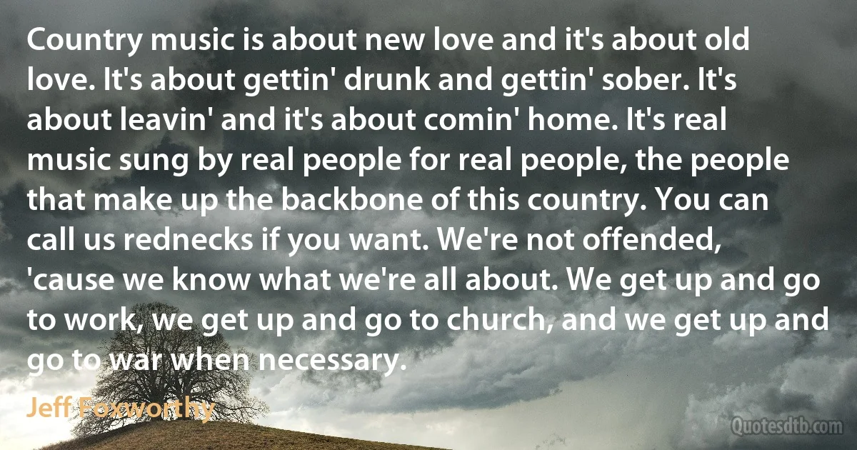 Country music is about new love and it's about old love. It's about gettin' drunk and gettin' sober. It's about leavin' and it's about comin' home. It's real music sung by real people for real people, the people that make up the backbone of this country. You can call us rednecks if you want. We're not offended, 'cause we know what we're all about. We get up and go to work, we get up and go to church, and we get up and go to war when necessary. (Jeff Foxworthy)