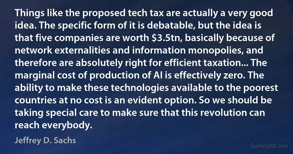 Things like the proposed tech tax are actually a very good idea. The specific form of it is debatable, but the idea is that five companies are worth $3.5tn, basically because of network externalities and information monopolies, and therefore are absolutely right for efficient taxation... The marginal cost of production of AI is effectively zero. The ability to make these technologies available to the poorest countries at no cost is an evident option. So we should be taking special care to make sure that this revolution can reach everybody. (Jeffrey D. Sachs)