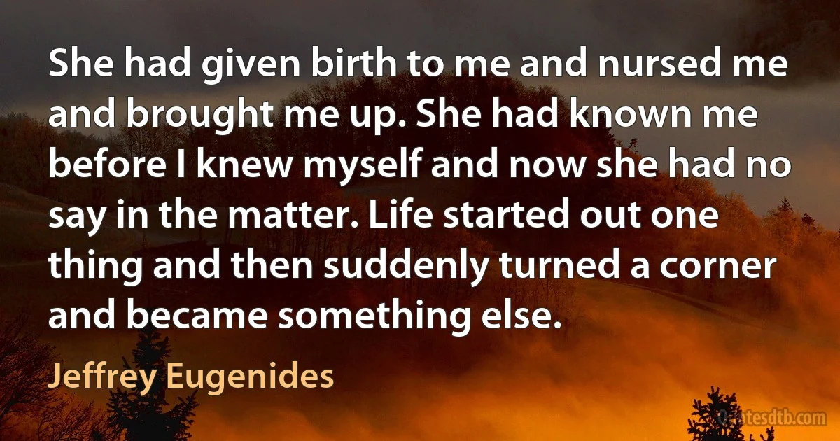 She had given birth to me and nursed me and brought me up. She had known me before I knew myself and now she had no say in the matter. Life started out one thing and then suddenly turned a corner and became something else. (Jeffrey Eugenides)