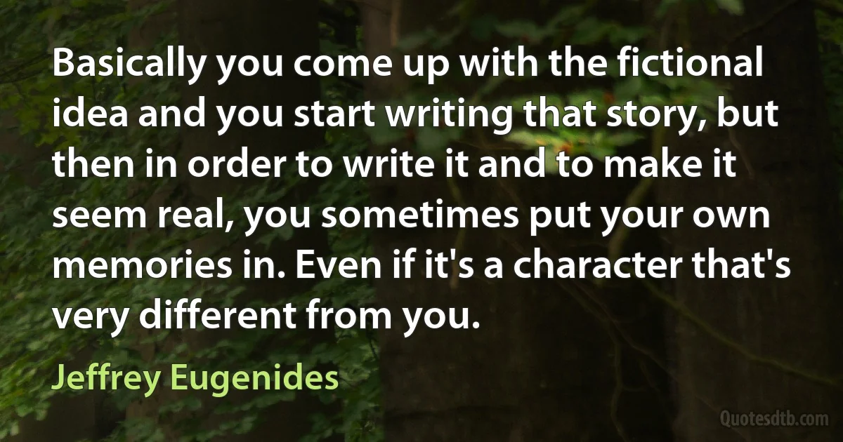 Basically you come up with the fictional idea and you start writing that story, but then in order to write it and to make it seem real, you sometimes put your own memories in. Even if it's a character that's very different from you. (Jeffrey Eugenides)