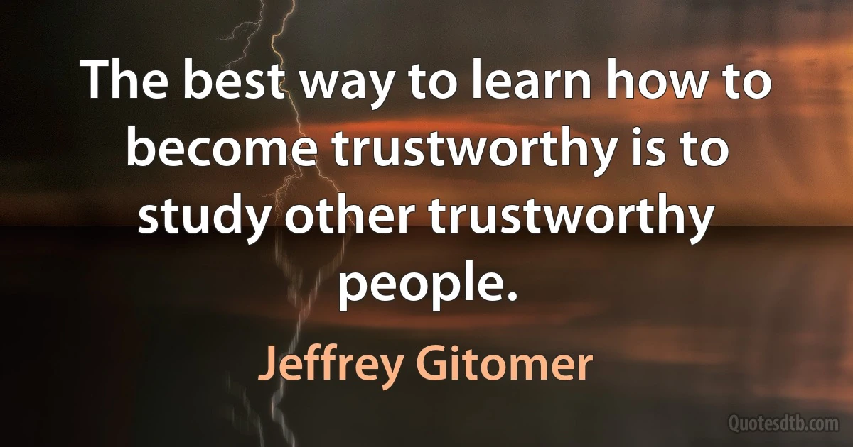 The best way to learn how to become trustworthy is to study other trustworthy people. (Jeffrey Gitomer)