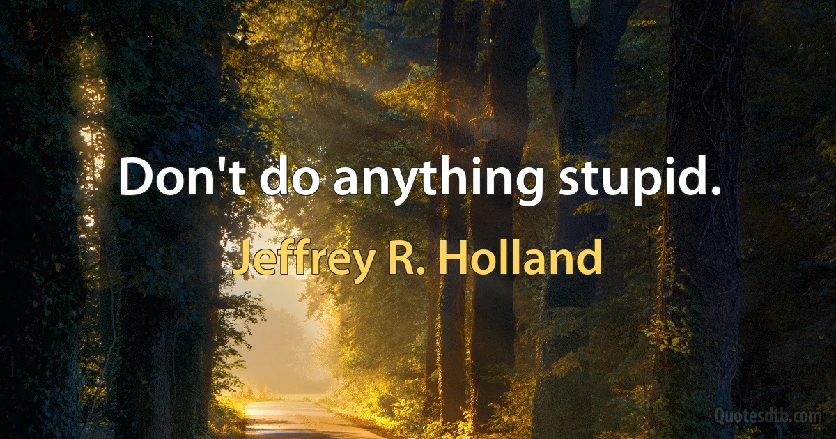 Don't do anything stupid. (Jeffrey R. Holland)