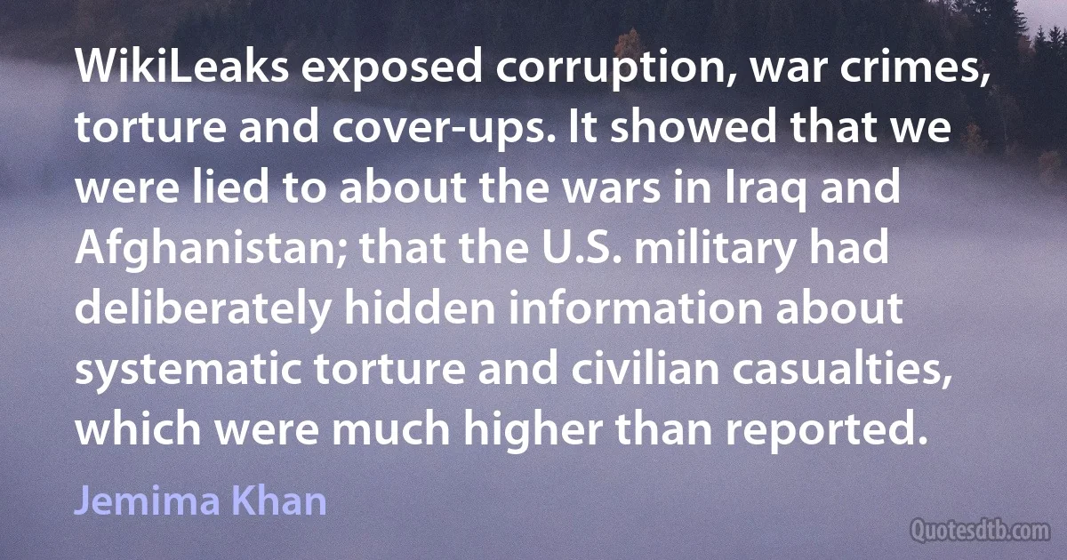 WikiLeaks exposed corruption, war crimes, torture and cover-ups. It showed that we were lied to about the wars in Iraq and Afghanistan; that the U.S. military had deliberately hidden information about systematic torture and civilian casualties, which were much higher than reported. (Jemima Khan)