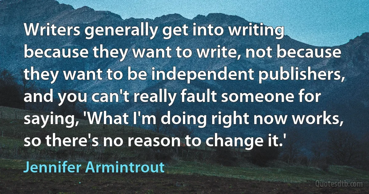 Writers generally get into writing because they want to write, not because they want to be independent publishers, and you can't really fault someone for saying, 'What I'm doing right now works, so there's no reason to change it.' (Jennifer Armintrout)