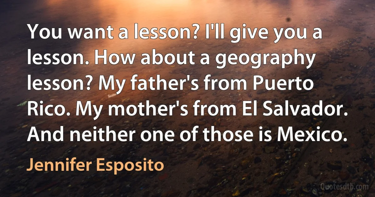 You want a lesson? I'll give you a lesson. How about a geography lesson? My father's from Puerto Rico. My mother's from El Salvador. And neither one of those is Mexico. (Jennifer Esposito)