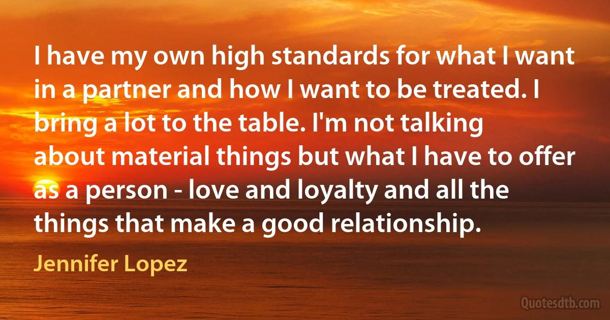 I have my own high standards for what I want in a partner and how I want to be treated. I bring a lot to the table. I'm not talking about material things but what I have to offer as a person - love and loyalty and all the things that make a good relationship. (Jennifer Lopez)