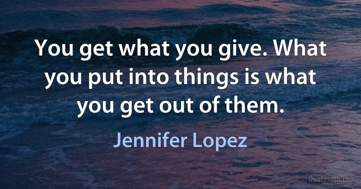 You get what you give. What you put into things is what you get out of them. (Jennifer Lopez)