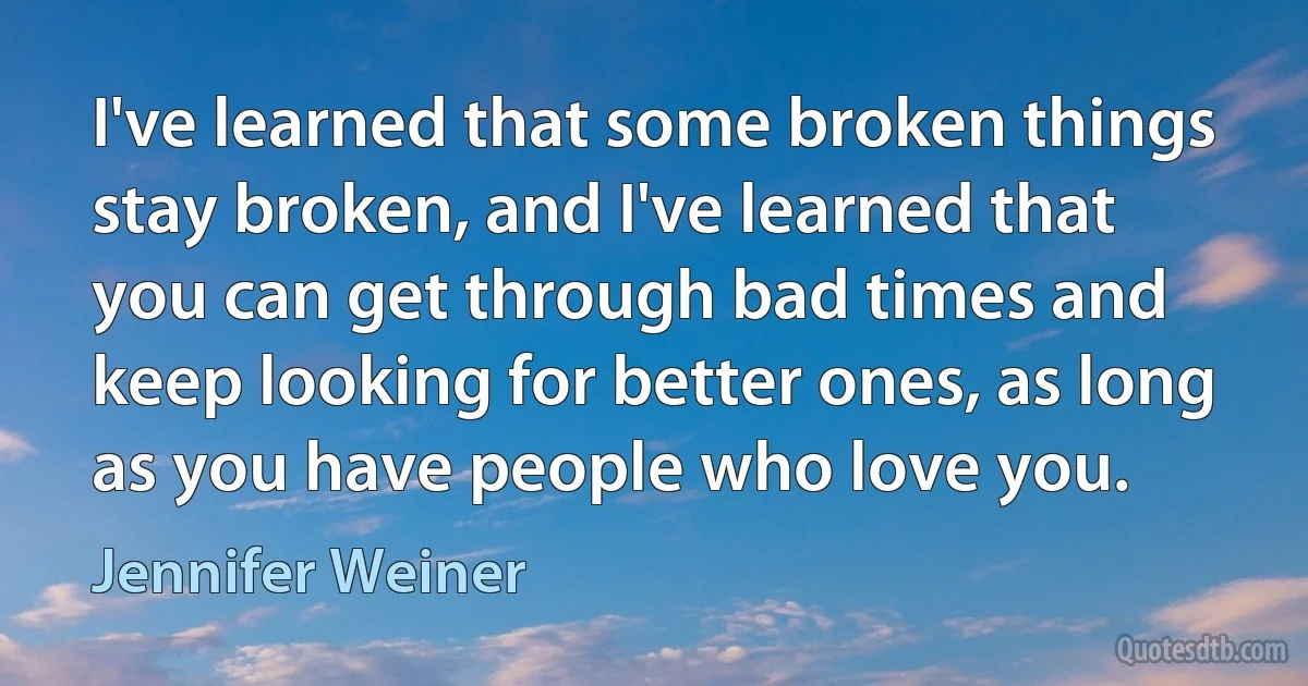 I've learned that some broken things stay broken, and I've learned that you can get through bad times and keep looking for better ones, as long as you have people who love you. (Jennifer Weiner)