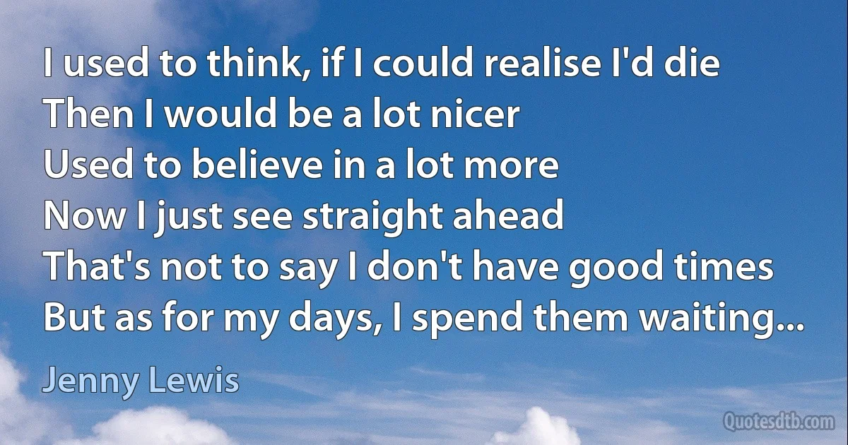 I used to think, if I could realise I'd die
Then I would be a lot nicer
Used to believe in a lot more
Now I just see straight ahead
That's not to say I don't have good times
But as for my days, I spend them waiting... (Jenny Lewis)