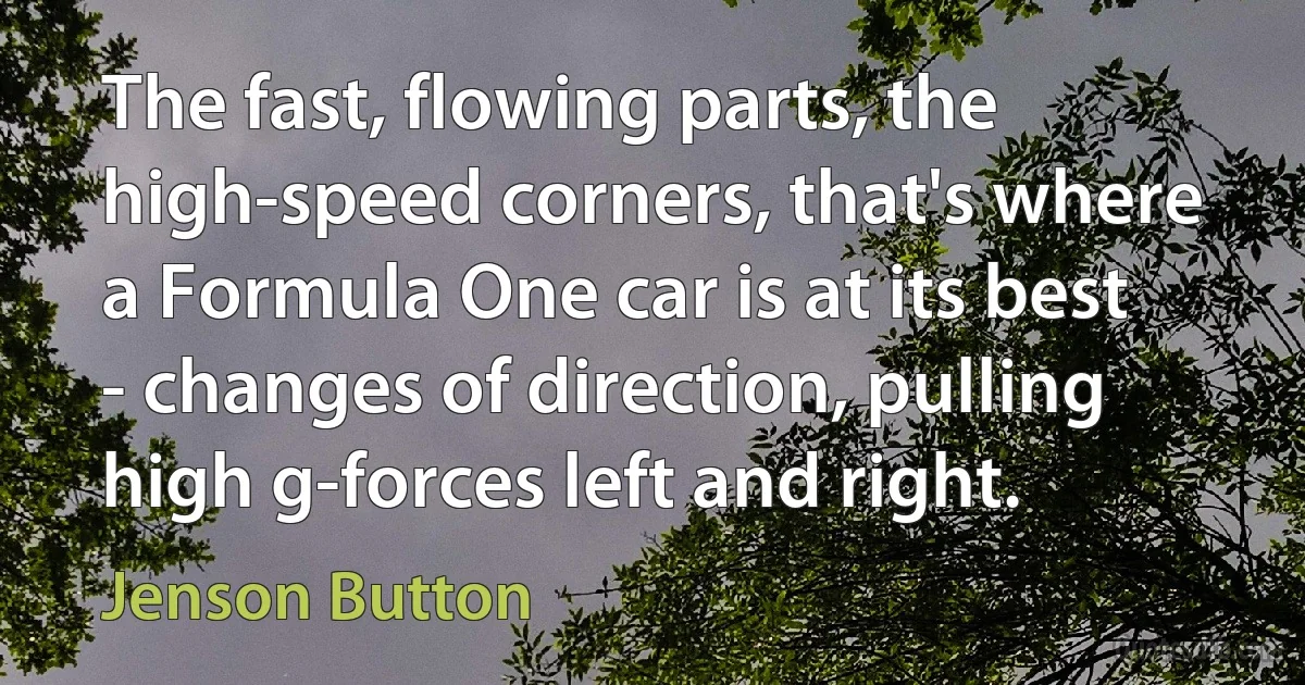 The fast, flowing parts, the high-speed corners, that's where a Formula One car is at its best - changes of direction, pulling high g-forces left and right. (Jenson Button)