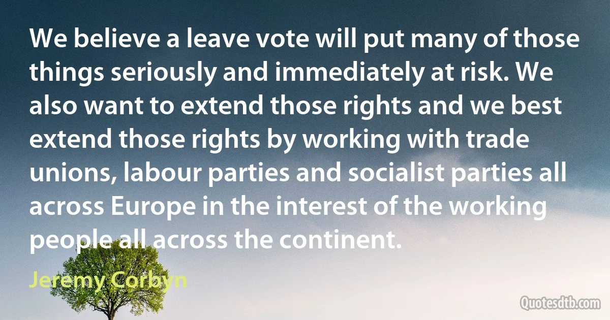 We believe a leave vote will put many of those things seriously and immediately at risk. We also want to extend those rights and we best extend those rights by working with trade unions, labour parties and socialist parties all across Europe in the interest of the working people all across the continent. (Jeremy Corbyn)