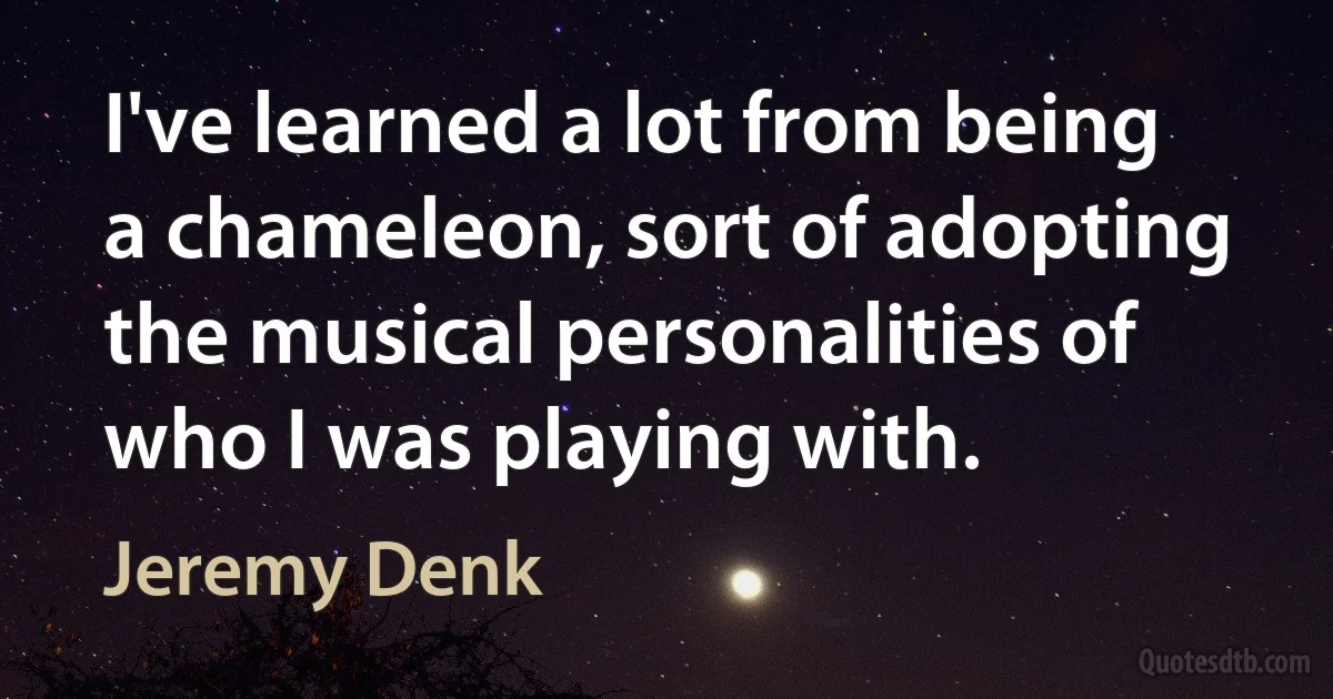 I've learned a lot from being a chameleon, sort of adopting the musical personalities of who I was playing with. (Jeremy Denk)