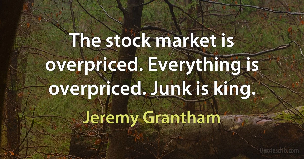 The stock market is overpriced. Everything is overpriced. Junk is king. (Jeremy Grantham)