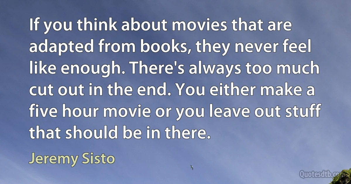 If you think about movies that are adapted from books, they never feel like enough. There's always too much cut out in the end. You either make a five hour movie or you leave out stuff that should be in there. (Jeremy Sisto)