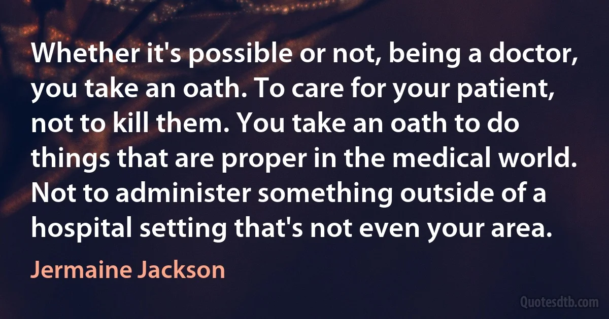 Whether it's possible or not, being a doctor, you take an oath. To care for your patient, not to kill them. You take an oath to do things that are proper in the medical world. Not to administer something outside of a hospital setting that's not even your area. (Jermaine Jackson)