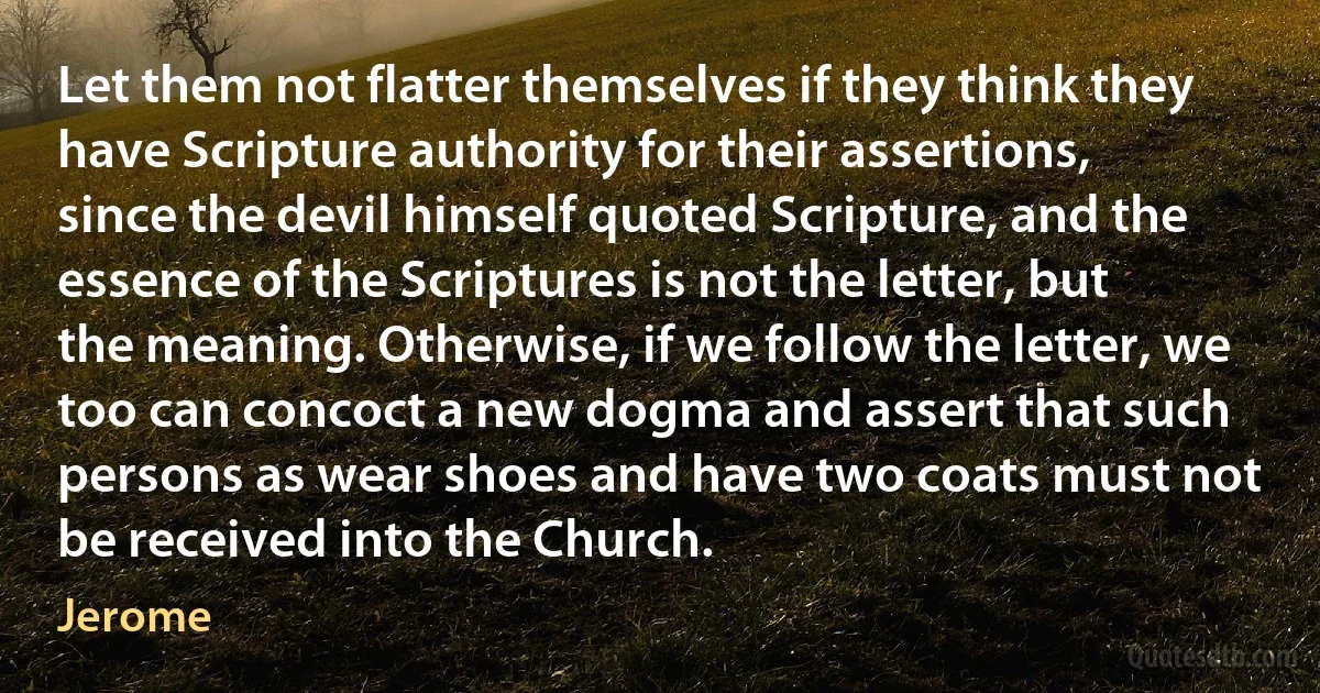 Let them not flatter themselves if they think they have Scripture authority for their assertions, since the devil himself quoted Scripture, and the essence of the Scriptures is not the letter, but the meaning. Otherwise, if we follow the letter, we too can concoct a new dogma and assert that such persons as wear shoes and have two coats must not be received into the Church. (Jerome)