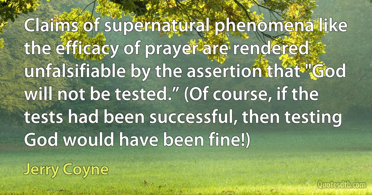 Claims of supernatural phenomena like the efficacy of prayer are rendered unfalsifiable by the assertion that "God will not be tested.” (Of course, if the tests had been successful, then testing God would have been fine!) (Jerry Coyne)