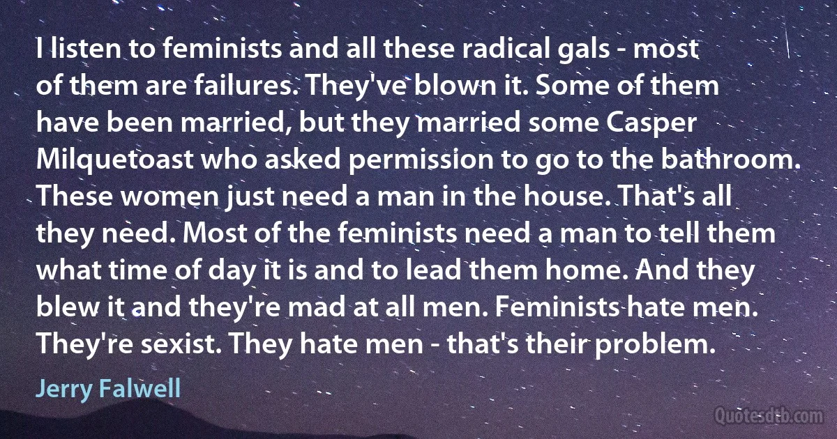 I listen to feminists and all these radical gals - most of them are failures. They've blown it. Some of them have been married, but they married some Casper Milquetoast who asked permission to go to the bathroom. These women just need a man in the house. That's all they need. Most of the feminists need a man to tell them what time of day it is and to lead them home. And they blew it and they're mad at all men. Feminists hate men. They're sexist. They hate men - that's their problem. (Jerry Falwell)