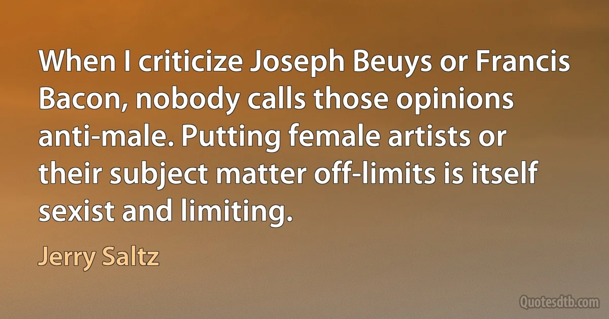 When I criticize Joseph Beuys or Francis Bacon, nobody calls those opinions anti-male. Putting female artists or their subject matter off-limits is itself sexist and limiting. (Jerry Saltz)