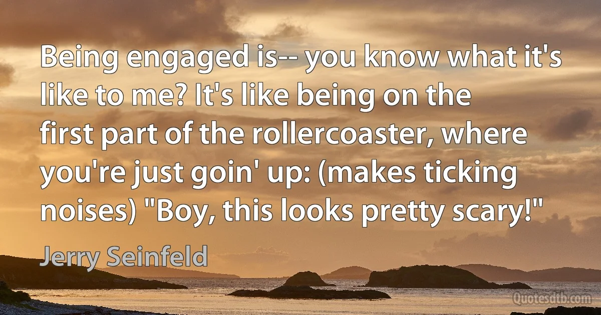 Being engaged is-- you know what it's like to me? It's like being on the first part of the rollercoaster, where you're just goin' up: (makes ticking noises) "Boy, this looks pretty scary!" (Jerry Seinfeld)