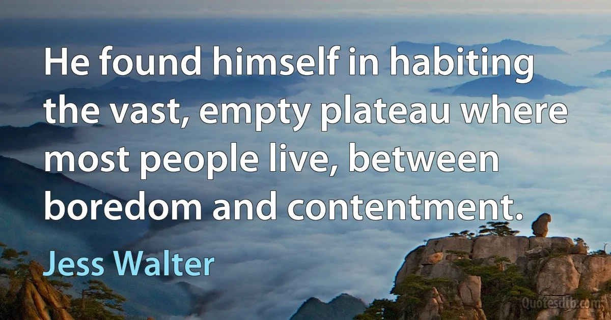 He found himself in habiting the vast, empty plateau where most people live, between boredom and contentment. (Jess Walter)