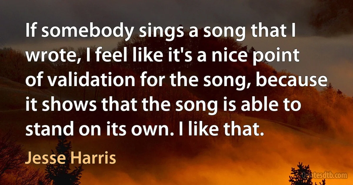 If somebody sings a song that I wrote, I feel like it's a nice point of validation for the song, because it shows that the song is able to stand on its own. I like that. (Jesse Harris)