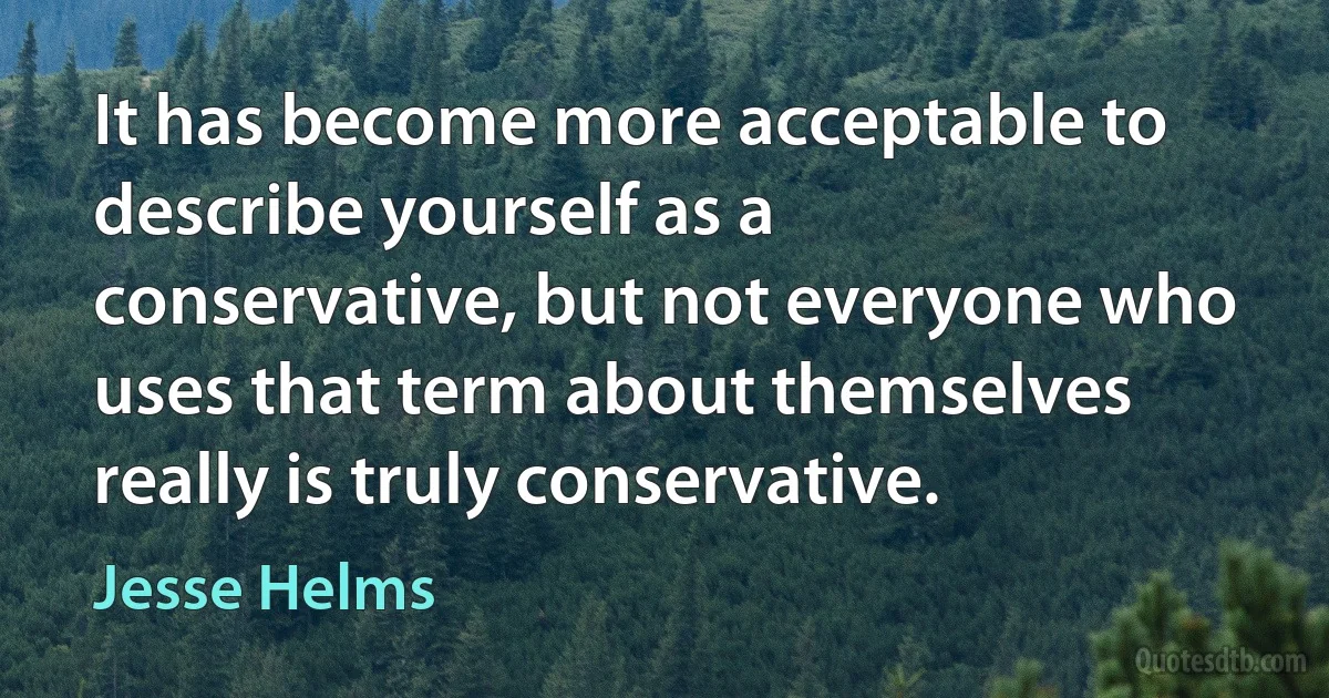 It has become more acceptable to describe yourself as a conservative, but not everyone who uses that term about themselves really is truly conservative. (Jesse Helms)