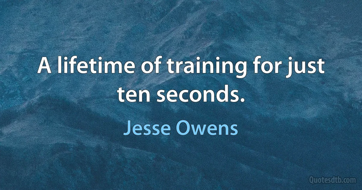 A lifetime of training for just ten seconds. (Jesse Owens)