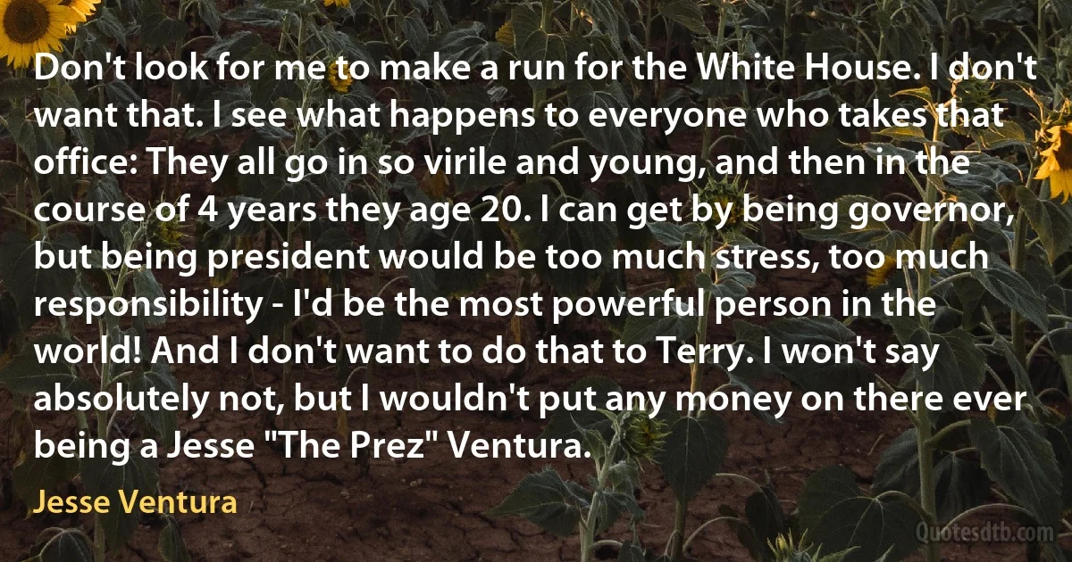 Don't look for me to make a run for the White House. I don't want that. I see what happens to everyone who takes that office: They all go in so virile and young, and then in the course of 4 years they age 20. I can get by being governor, but being president would be too much stress, too much responsibility - I'd be the most powerful person in the world! And I don't want to do that to Terry. I won't say absolutely not, but I wouldn't put any money on there ever being a Jesse "The Prez" Ventura. (Jesse Ventura)