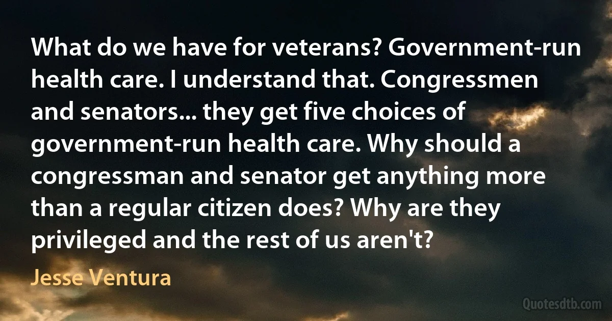 What do we have for veterans? Government-run health care. I understand that. Congressmen and senators... they get five choices of government-run health care. Why should a congressman and senator get anything more than a regular citizen does? Why are they privileged and the rest of us aren't? (Jesse Ventura)