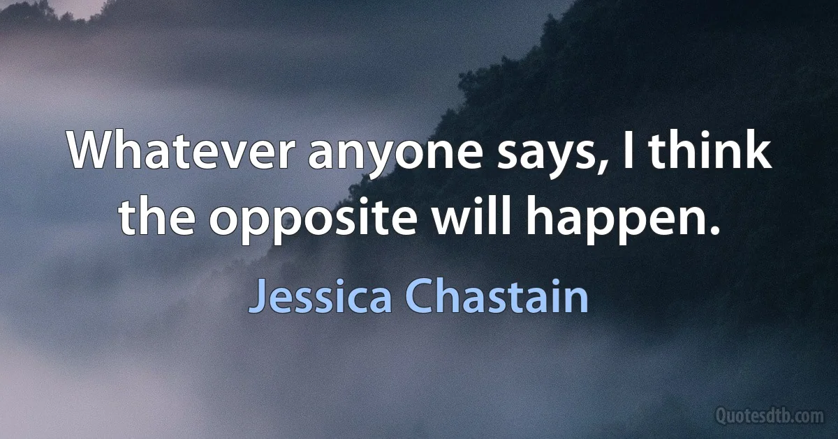 Whatever anyone says, I think the opposite will happen. (Jessica Chastain)