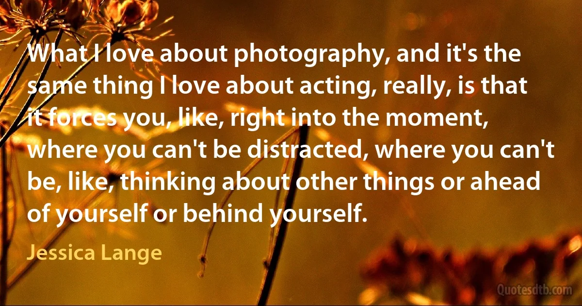 What I love about photography, and it's the same thing I love about acting, really, is that it forces you, like, right into the moment, where you can't be distracted, where you can't be, like, thinking about other things or ahead of yourself or behind yourself. (Jessica Lange)