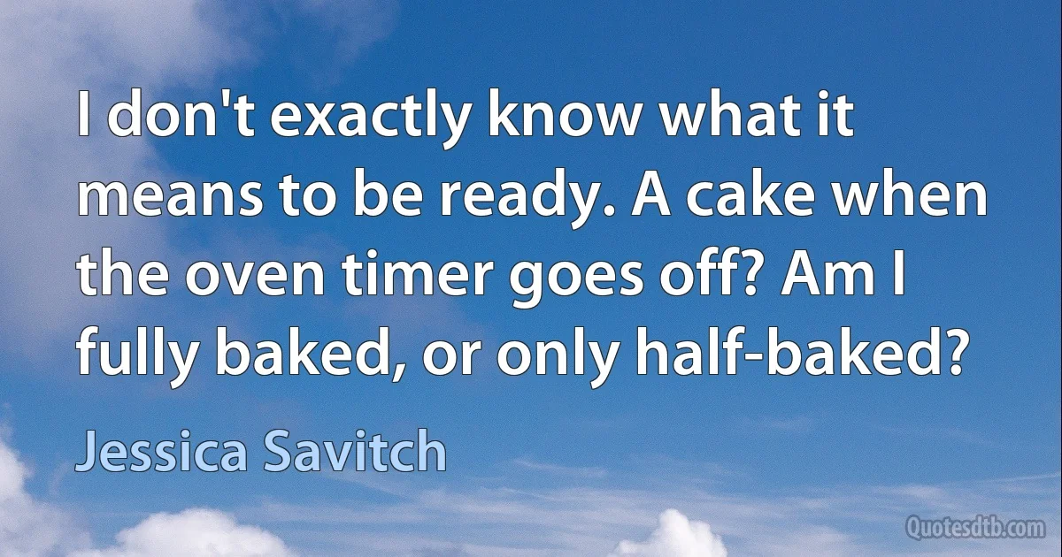 I don't exactly know what it means to be ready. A cake when the oven timer goes off? Am I fully baked, or only half-baked? (Jessica Savitch)