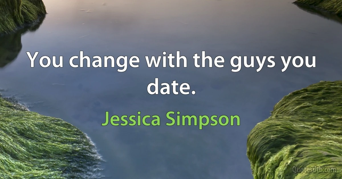 You change with the guys you date. (Jessica Simpson)