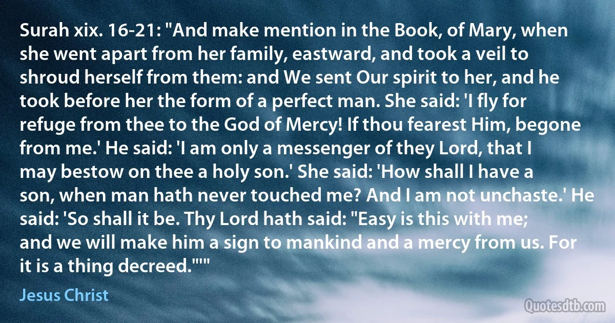 Surah xix. 16-21: "And make mention in the Book, of Mary, when she went apart from her family, eastward, and took a veil to shroud herself from them: and We sent Our spirit to her, and he took before her the form of a perfect man. She said: 'I fly for refuge from thee to the God of Mercy! If thou fearest Him, begone from me.' He said: 'I am only a messenger of they Lord, that I may bestow on thee a holy son.' She said: 'How shall I have a son, when man hath never touched me? And I am not unchaste.' He said: 'So shall it be. Thy Lord hath said: "Easy is this with me; and we will make him a sign to mankind and a mercy from us. For it is a thing decreed."'" (Jesus Christ)