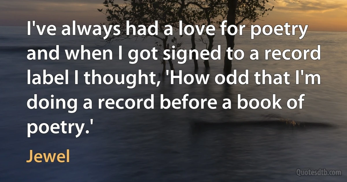 I've always had a love for poetry and when I got signed to a record label I thought, 'How odd that I'm doing a record before a book of poetry.' (Jewel)