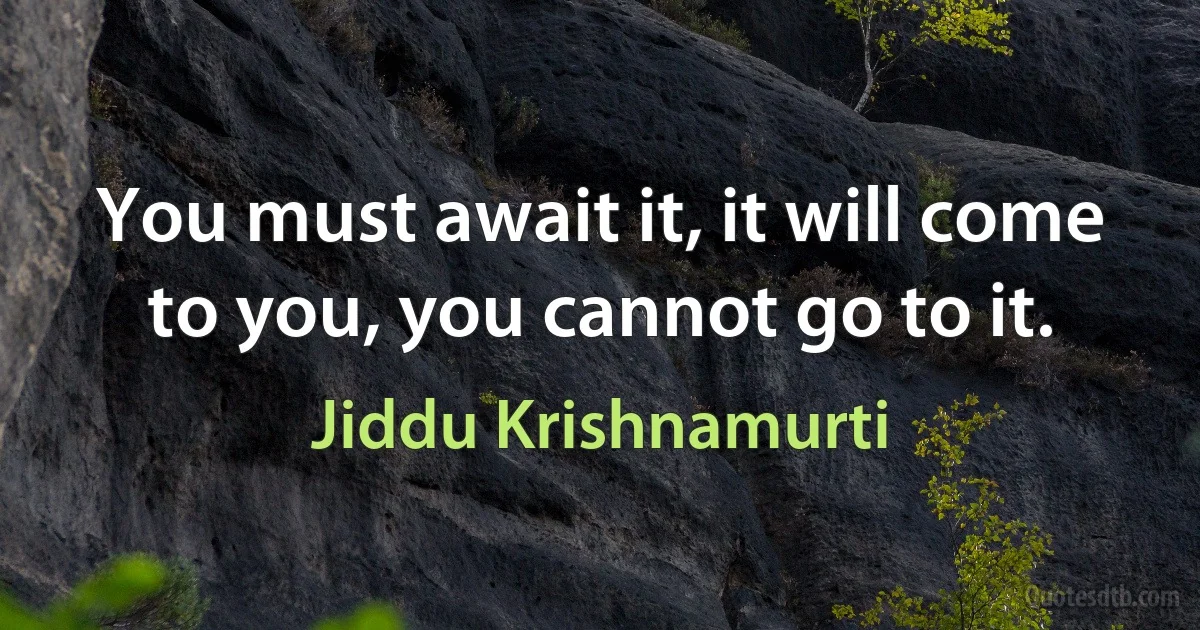 You must await it, it will come to you, you cannot go to it. (Jiddu Krishnamurti)