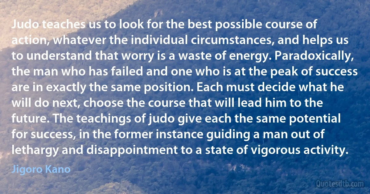 Judo teaches us to look for the best possible course of action, whatever the individual circumstances, and helps us to understand that worry is a waste of energy. Paradoxically, the man who has failed and one who is at the peak of success are in exactly the same position. Each must decide what he will do next, choose the course that will lead him to the future. The teachings of judo give each the same potential for success, in the former instance guiding a man out of lethargy and disappointment to a state of vigorous activity. (Jigoro Kano)