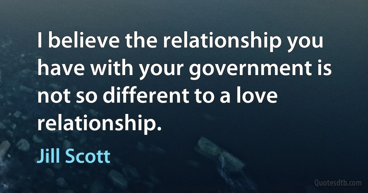 I believe the relationship you have with your government is not so different to a love relationship. (Jill Scott)