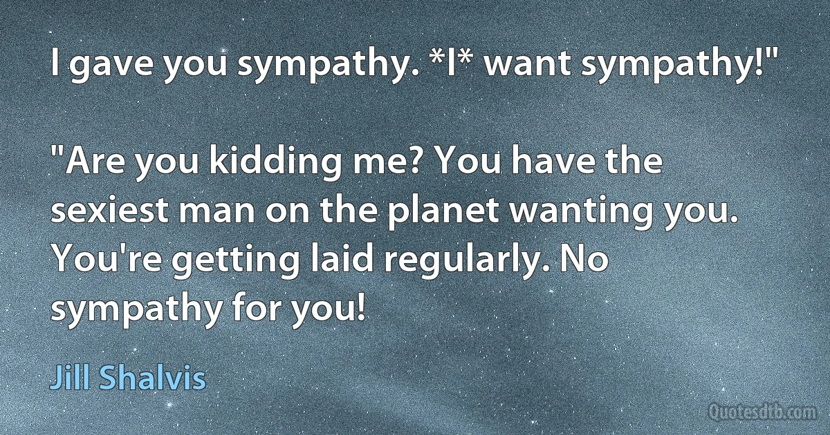 I gave you sympathy. *I* want sympathy!"

"Are you kidding me? You have the sexiest man on the planet wanting you. You're getting laid regularly. No sympathy for you! (Jill Shalvis)