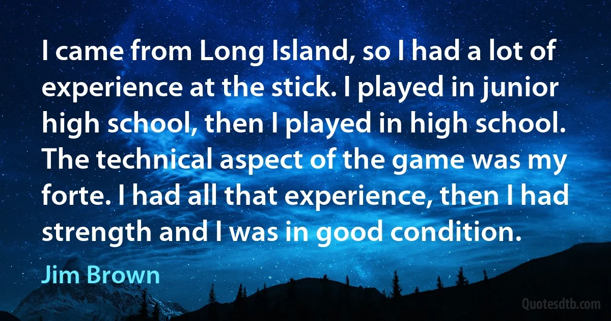 I came from Long Island, so I had a lot of experience at the stick. I played in junior high school, then I played in high school. The technical aspect of the game was my forte. I had all that experience, then I had strength and I was in good condition. (Jim Brown)